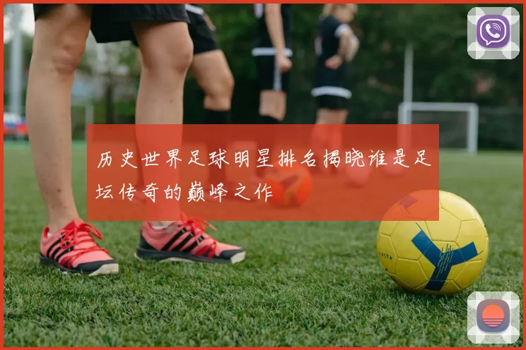 历史世界足球明星排名揭晓谁是足坛传奇的巅峰之作