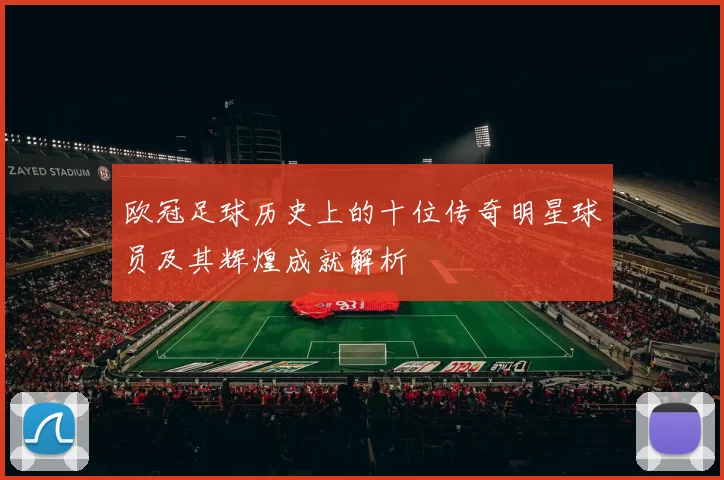 欧冠足球历史上的十位传奇明星球员及其辉煌成就解析