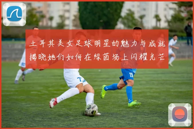 土耳其美女足球明星的魅力与成就揭晓她们如何在绿茵场上闪耀光芒