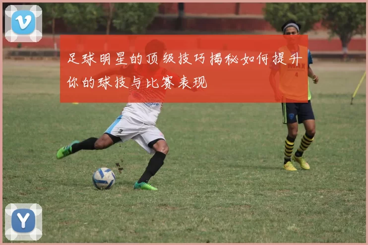 足球明星的顶级技巧揭秘如何提升你的球技与比赛表现
