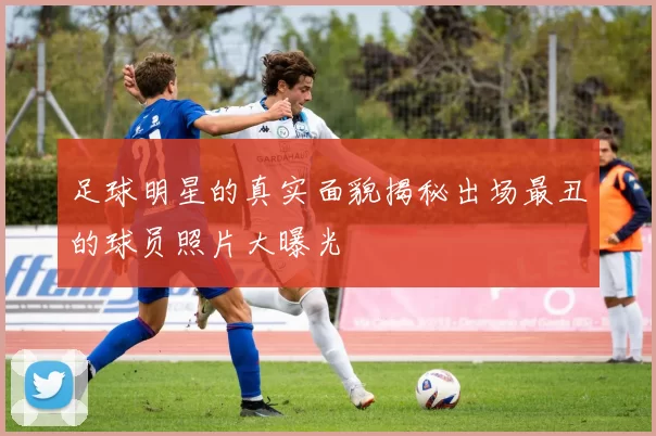 足球明星的真实面貌揭秘出场最丑的球员照片大曝光