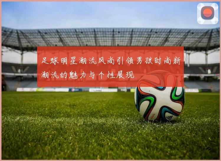 足球明星潮流风尚引领男孩时尚新潮流的魅力与个性展现