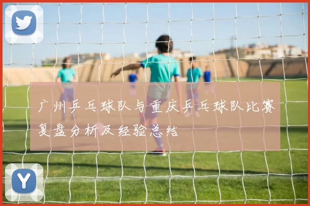 广州乒乓球队与重庆乒乓球队比赛复盘分析及经验总结