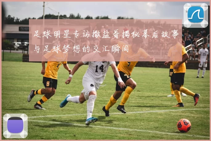 足球明星专访撒盐哥揭秘幕后故事与足球梦想的交汇瞬间