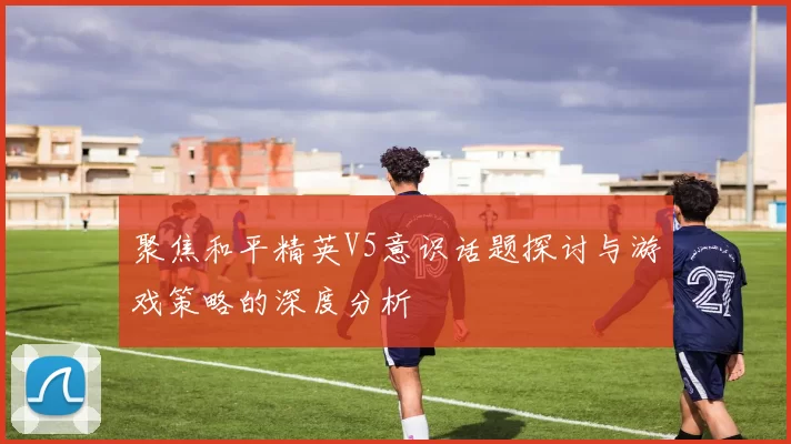 聚焦和平精英V5意识话题探讨与游戏策略的深度分析