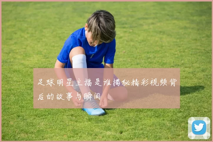 足球明星主播是谁揭秘精彩视频背后的故事与瞬间
