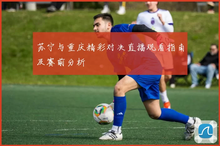 苏宁与重庆精彩对决直播观看指南及赛前分析