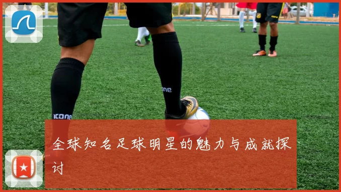 全球知名足球明星的魅力与成就探讨