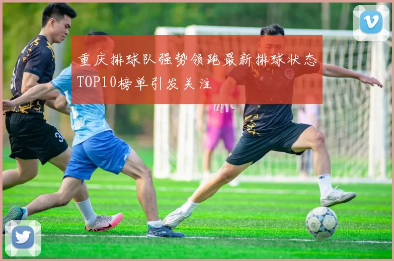 重庆排球队强势领跑最新排球状态TOP10榜单引发关注