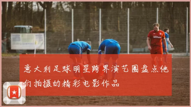 意大利足球明星跨界演艺圈盘点他们拍摄的精彩电影作品