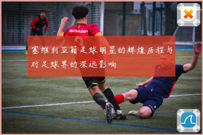 塞维利亚籍足球明星的辉煌历程与对足球界的深远影响