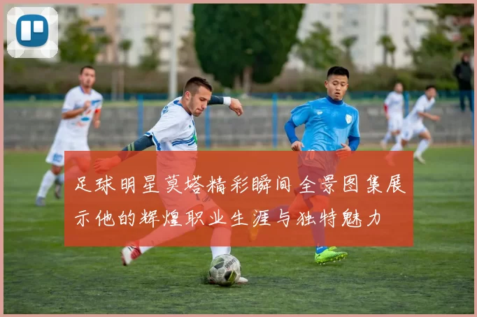 足球明星莫塔精彩瞬间全景图集展示他的辉煌职业生涯与独特魅力