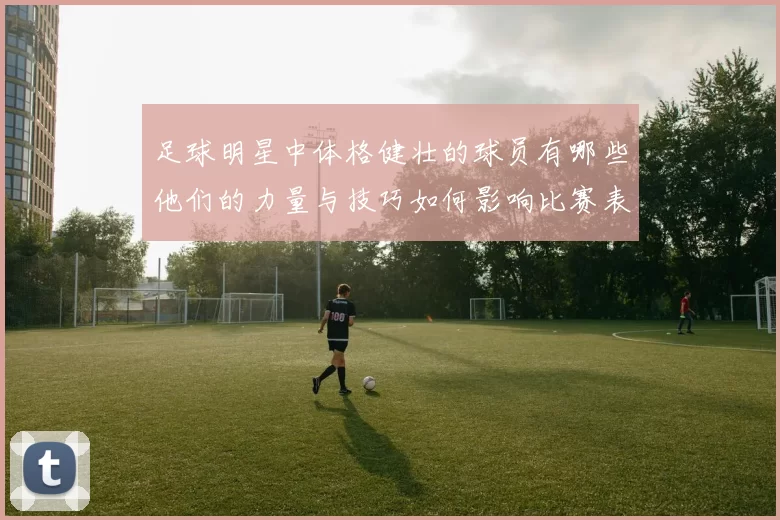 足球明星中体格健壮的球员有哪些他们的力量与技巧如何影响比赛表现