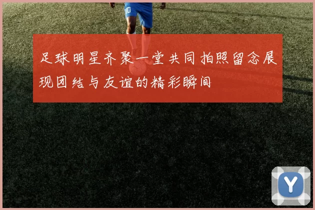 足球明星齐聚一堂共同拍照留念展现团结与友谊的精彩瞬间