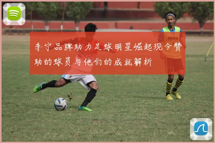 李宁品牌助力足球明星崛起现今赞助的球员与他们的成就解析