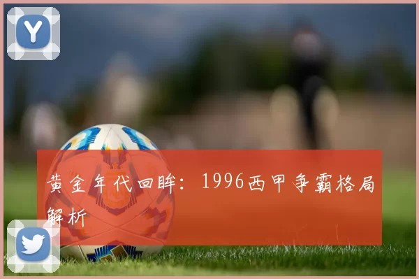 黄金年代回眸：1996西甲争霸格局解析
