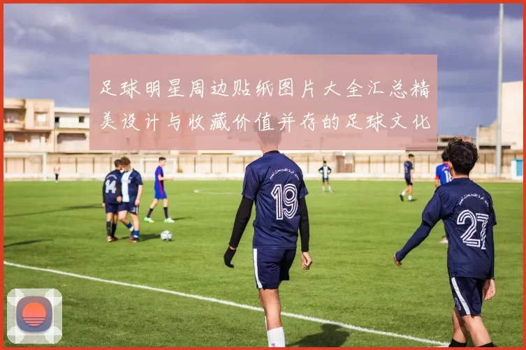 足球明星周边贴纸图片大全汇总精美设计与收藏价值并存的足球文化艺术品