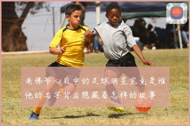 老佛爷心目中的足球明星究竟是谁他的名字背后隐藏着怎样的故事