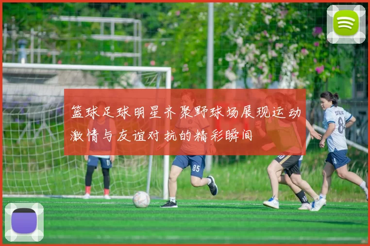 篮球足球明星齐聚野球场展现运动激情与友谊对抗的精彩瞬间