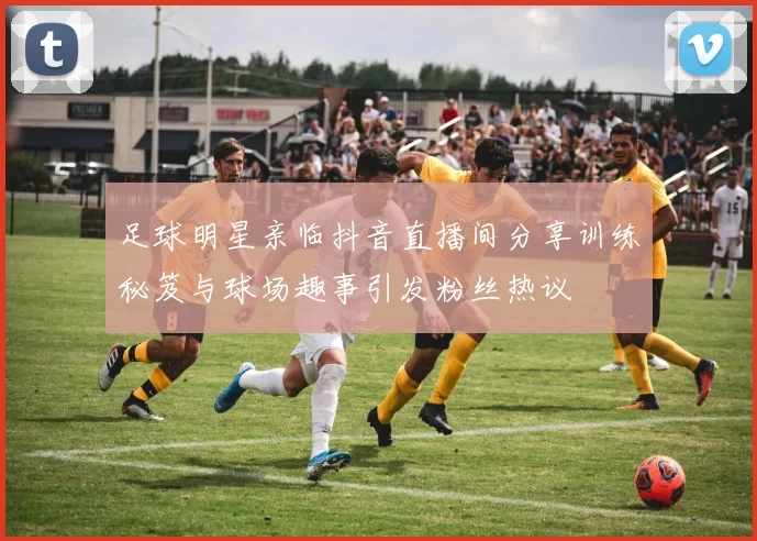 足球明星亲临抖音直播间分享训练秘笈与球场趣事引发粉丝热议
