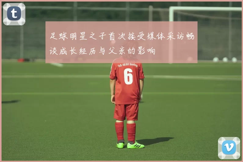 足球明星之子首次接受媒体采访畅谈成长经历与父亲的影响