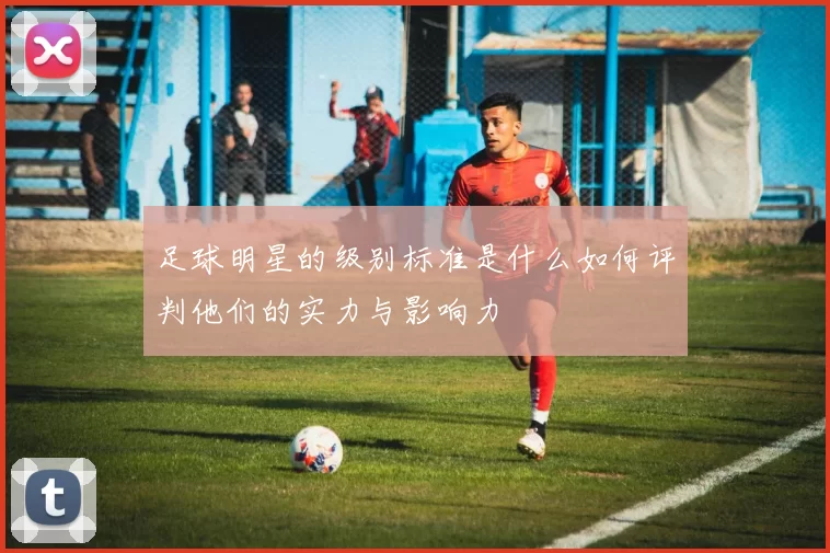 足球明星的级别标准是什么如何评判他们的实力与影响力