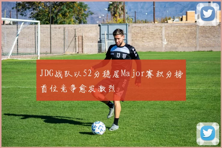 JDG战队以52分稳居Major赛积分榜首位竞争愈发激烈