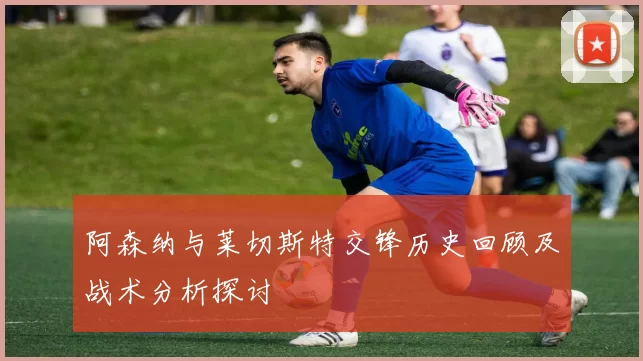 阿森纳与莱切斯特交锋历史回顾及战术分析探讨