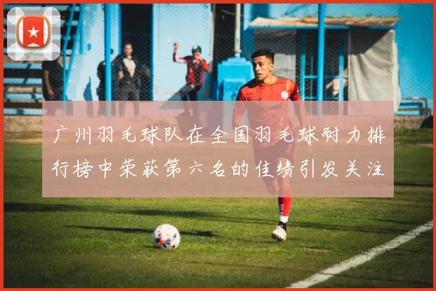 广州羽毛球队在全国羽毛球耐力排行榜中荣获第六名的佳绩引发关注