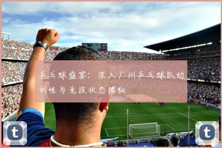 乒乓球盛宴：深入广州乒乓球队的训练与竞技状态揭秘
