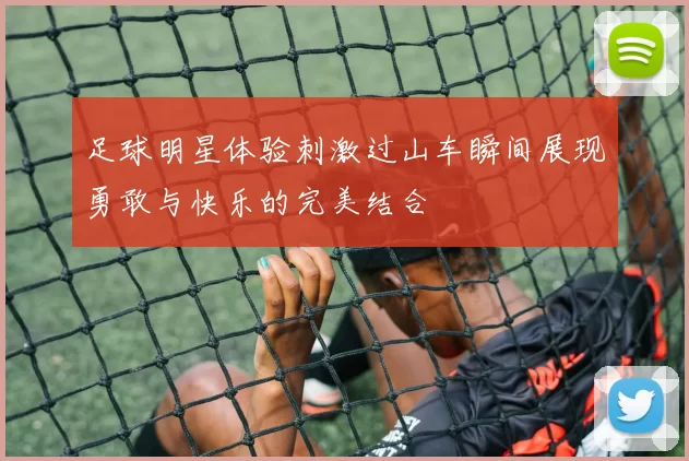 足球明星体验刺激过山车瞬间展现勇敢与快乐的完美结合