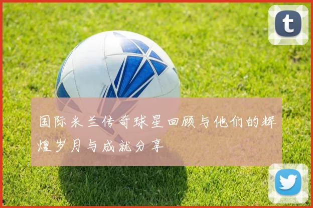 国际米兰传奇球星回顾与他们的辉煌岁月与成就分享