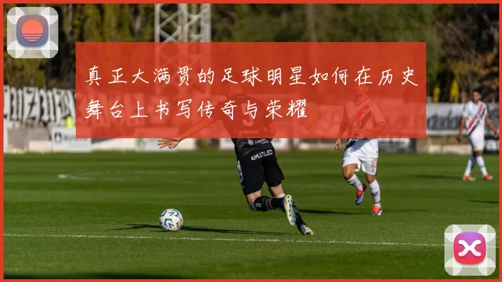 真正大满贯的足球明星如何在历史舞台上书写传奇与荣耀