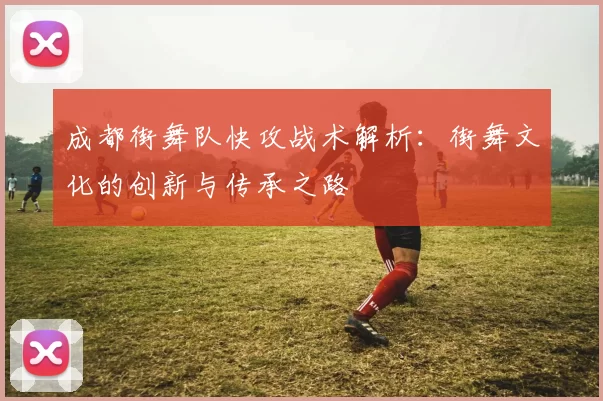 成都街舞队快攻战术解析：街舞文化的创新与传承之路