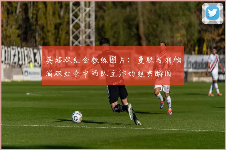 英超双红会教练图片：曼联与利物浦双红会中两队主帅的经典瞬间