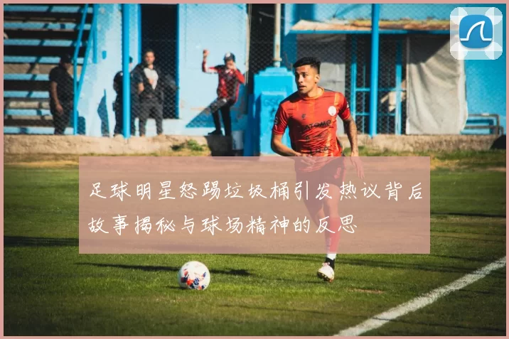 足球明星怒踢垃圾桶引发热议背后故事揭秘与球场精神的反思