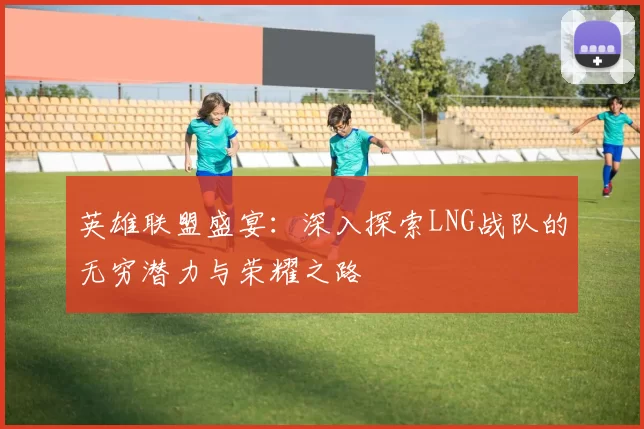 英雄联盟盛宴：深入探索LNG战队的无穷潜力与荣耀之路