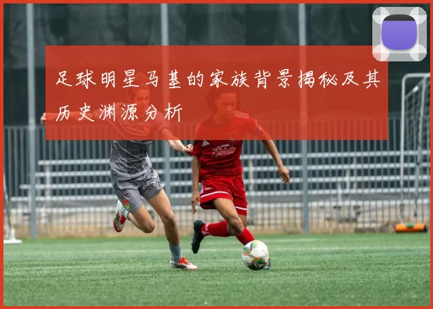足球明星马基的家族背景揭秘及其历史渊源分析