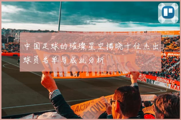 中国足球的璀璨星空揭晓十位杰出球员名单与成就分析