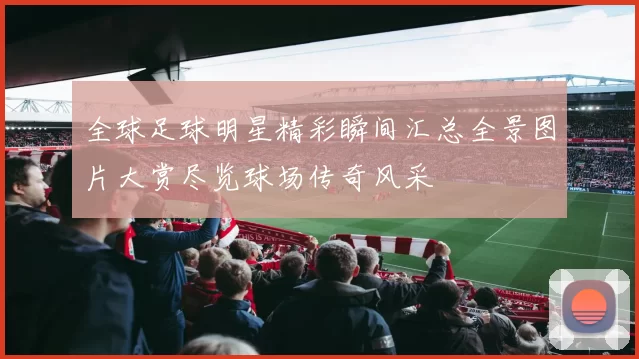 全球足球明星精彩瞬间汇总全景图片大赏尽览球场传奇风采