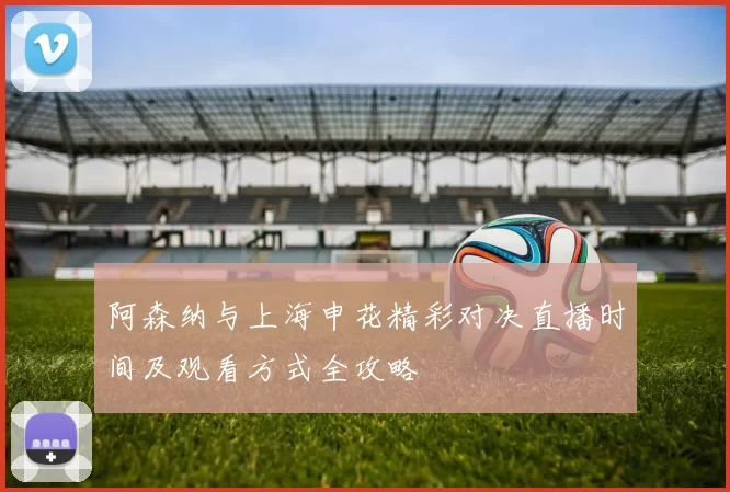 阿森纳与上海申花精彩对决直播时间及观看方式全攻略
