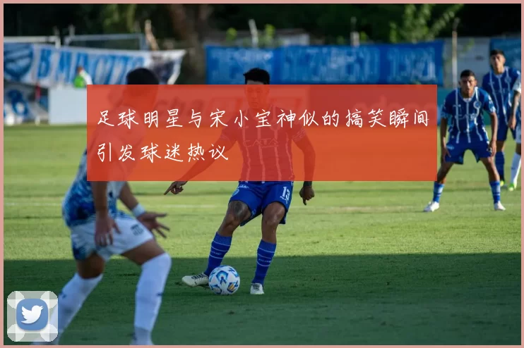 足球明星与宋小宝神似的搞笑瞬间引发球迷热议