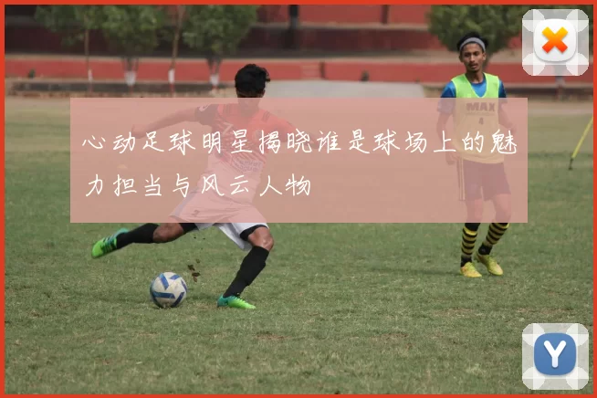 心动足球明星揭晓谁是球场上的魅力担当与风云人物