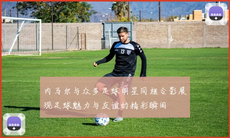 内马尔与众多足球明星同框合影展现足球魅力与友谊的精彩瞬间