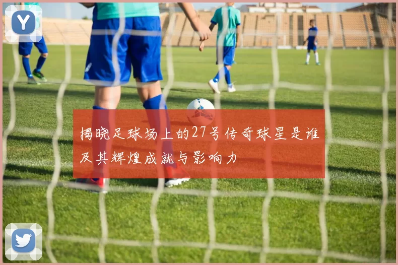 揭晓足球场上的27号传奇球星是谁及其辉煌成就与影响力