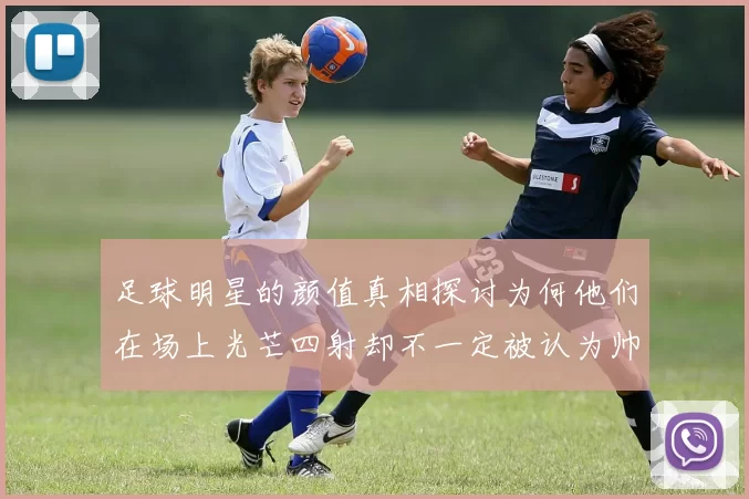 足球明星的颜值真相探讨为何他们在场上光芒四射却不一定被认为帅气