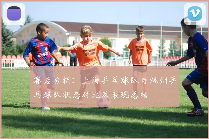 赛后分析：上海乒乓球队与杭州乒乓球队状态对比及表现总结