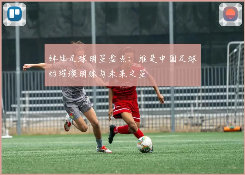 蚌埠足球明星盘点：谁是中国足球的璀璨明珠与未来之星