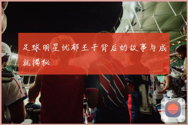 足球明星忧郁王子背后的故事与成就揭秘
