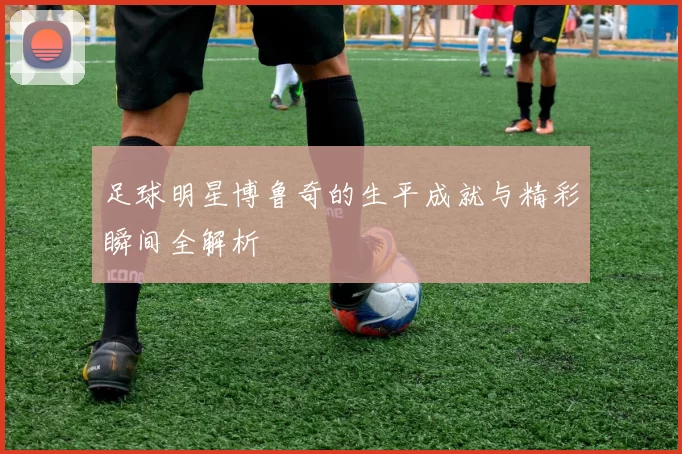 足球明星博鲁奇的生平成就与精彩瞬间全解析